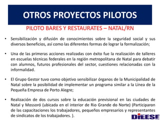 OTROS PROYECTOS PILOTOS 
PILOTO BARES Y RESTAURATES – NATAL/RN 
• Sensibilización y difusión de conocimientos sobre la seguridad social y sus 
diversos beneficios, así como las diferentes formas de lograr la formalización; 
• Una de las primeras acciones realizadas con éxito fue la realización de talleres 
en escuelas técnicas federales en la región metropolitana de Natal para debatir 
con alumnos, futuros profesionales del sector, cuestiones relacionadas con la 
informalidad. 
• El Grupo Gestor tuvo como objetivo sensibilizar órganos de la Municipalidad de 
Natal sobre la posibilidad de implementar un programa similar a la Línea de la 
Pequeña Empresa de Porto Alegre; 
• Realización de dos cursos sobre la educación previsional en las ciudades de 
Natal y Mossoró (ubicada en el interior de Rio Grande do Norte) (Participaron 
de las capacitaciones los trabajadores, pequeños empresarios y representantes 
de sindicatos de los trabajadores. ). 
 