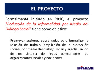 EL PROYECTO 
Formalmente iniciado en 2010, el proyecto 
"Reducción de la informalidad por Medio del 
Diálogo Social" tiene como objetivo: 
Promover acciones coordinadas para formalizar la 
relación de trabajo (ampliación de la protección 
social), por medio del diálogo social y la articulación 
de un sistema de redes permanentes de 
organizaciones locales y nacionales. 
 