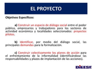 EL PROYECTO 
Objetivos Específicos: 
a) Construir un espacio de diálogo social entre el poder 
público, empresarios y trabajadores para los sectores de 
actividad económica y localidades seleccionados: proyectos 
pilotos. 
b) Identificar, por medio del diálogo social, las 
principales demandas para la formalización. 
c) Construir colectivamente los planes de acción para 
el enfrentamiento de la informalidad (identificándose las 
responsabilidades y plazos de implantación de las acciones). 
 