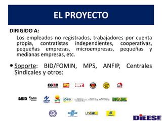 DIRIGIDO A: 
EL PROYECTO 
Los empleados no registrados, trabajadores por cuenta 
propia, contratistas independientes, cooperativas, 
pequeñas empresas, microempresas, pequeñas y 
medianas empresas, etc. 
 Soporte: BID/FOMIN, MPS, ANFIP, Centrales 
Sindicales y otros: 
 