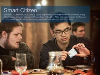 Smart Citizen
Balestrini, M., Marshall, P., & Diez, T. (2014, September). Beyond boundaries: the home as city
infrastructure for smart citizens. In Proceedings of the 2014 ACM International Joint Conference
on Pervasive and Ubiquitous Computing: Adjunct Publication (pp. 987-990). ACM.
 