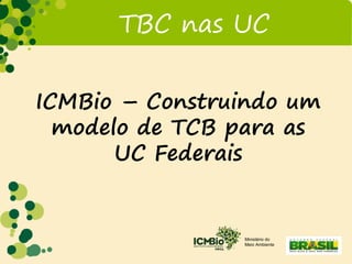 Ministério do
Meio Ambiente
TBC nas UC
ICMBio – Construindo um
modelo de TCB para as
UC Federais
 