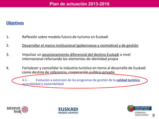 Plan de actuación 2013-2016

El Sector que no está en crisis
El Sector que no está en crisis
Objetivos
1.

Reflexión sobre modelo futuro de turismo en Euskadi

2.

Desarrollar el marco institucional (gobernanza y normativa) y de gestión

3.

Impulsar un posicionamiento diferencial del destino Euskadi a nivel
internacional reforzando los elementos de identidad propia

4.

Fortalecer y consolidar la industria turística en torno al desarrollo de Euskadi
como destino de referencia, cooperación publico-privada.
4.1.Evolución y extensión de los programas de gestión de la calidad turística,
accesibilidad y sostenibilidad

9

 