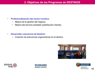 2. Objetivos de los Programas de DESTINOS

•

Profesionalización del sector turístico:
– Mejora de la gestión del negocio,
– Mejora del servicio prestado (satisfacción cliente).

•

Desarrollar conciencia de Destino:
– Creación de estructuras organizativas en el destino.

19

 