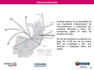 Comunicaciones

Comunicaciones

Euskadi dispone en la actualidad de
una importante infraestructura de
comunicaciones y transportes por
carretera, ferrocarril y avión, con
conexiones ágiles al resto de
España y Europa.
Su red de carreteras se extiende a lo
largo de 4.198 km, de los cuales
254 son autopistas y 281, son
autovías y autopistas libres (sin
peaje)

2

 