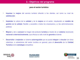 2.- Objetivos del programa
para el sector turístico
•

Impulsar la mejora del servicio turístico ofrecido a los clientes, así como su nivel de
satisfacción

•

Implantar la cultura de la calidad y de la mejora en el sector, impulsando un modelo de
gestión en la calidad, flexible y accesible a todos los empresarios y a las administraciones
públicas

•

Mejorar y dar a conocer la imagen del producto turístico a través de un sistema reconocido
nacional e internacionalmente, que ofrezca un alto nivel de garantía al cliente

•

Desarrollar e implantar un sistema autorregulado que se pueda integrar o vincular con otros
colectivos, o subsectores del sector turístico en general, para el desarrollo de la Calidad
Turística como estrategia competitiva

33

 