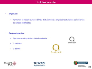 1.- Introducción

•

Objetivos:
–

Formar en el modelo europeo EFQM de Excelencia a empresarios turísticos con sistemas
de calidad certificados.

•

Reconocimientos:
–

Diploma de compromiso con la Excelencia

–

Q de Plata

–

Q de Oro

40

 