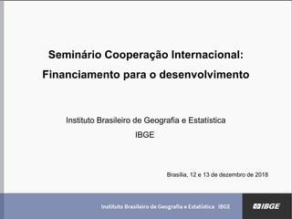 Seminário Cooperação Internacional:
Financiamento para o desenvolvimento
Instituto Brasileiro de Geografia e Estatística
IBGE
Brasília, 12 e 13 de dezembro de 2018
 