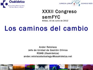 XXXII Congreso
                   semFYC
                   Bilbao, 15 de Junio de 2012




Los caminos del cambio

                  Ander Retolaza
        Jefe de Unidad de Gestión Clínica
                RSMB (Osakidetza)
     ander.retolazabalsategui@osakidetza.net



                                                 1
 