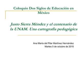 Coloquio Dos Siglos de Educación en
México
Justo Sierra Méndez y el centenario de
la UNAM. Una cartografía pedagógica
Ana María del Pilar Martínez Hernández
Martes 5 de octubre de 2010
 