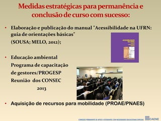 Medidasestratégicasparapermanênciae
conclusãodecursocomsucesso:
• Elaboração e publicação do manual "Acessibilidade na UFRN:
guia de orientações básicas"
(SOUSA; MELO, 2012);
• Educação ambiental
Programa de capacitação
de gestores/PROGESP
Reunião dos CONSEC
2013
• Aquisição de recursos para mobilidade (PROAE/PNAES)
 