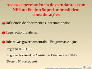 Acesso e permanência de estudantes com
NEE no Ensino Superior brasileiro:
considerações
Influência de documentos internacionais;
Legislação brasileira;
Iniciativas governamentais – Programas e ações
Programa INCLUIR
Programa Nacional de Assistência Estudantil – PNAES
(Decreto N° 7.234/2010)
 