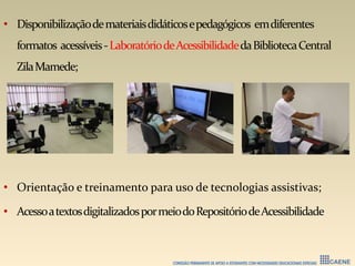 • Disponibilizaçãodemateriaisdidáticosepedagógicos emdiferentes
formatos acessíveis-LaboratóriodeAcessibilidadedaBibliotecaCentral
ZilaMamede;
• Orientação e treinamento para uso de tecnologias assistivas;
• AcessoatextosdigitalizadospormeiodoRepositóriodeAcessibilidade
 
