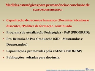 Medidasestratégicasparapermanênciaeconclusãode
cursocomsucesso:
• Capacitação de recursos humanos (Docentes, técnicos e
discentes)/Política de formação continuada
• Programa de Atualização Pedagógica – PAP (PROGRAD);
• Pró-Reitoria de Pós-Graduação (SID – Mestrandos e
Doutorandos);
• Capacitações promovidas pela CAENE e PROGESP;
• Publicações voltadas para docência.
 