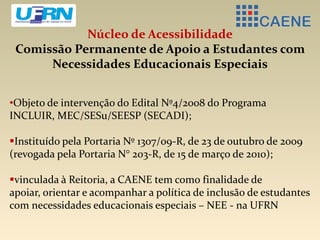 Núcleo de Acessibilidade
Comissão Permanente de Apoio a Estudantes com
Necessidades Educacionais Especiais
•Objeto de intervenção do Edital Nº4/2008 do Programa
INCLUIR, MEC/SESu/SEESP (SECADI);
Instituído pela Portaria Nº 1307/09-R, de 23 de outubro de 2009
(revogada pela Portaria N° 203-R, de 15 de março de 2010);
vinculada à Reitoria, a CAENE tem como finalidade de
apoiar, orientar e acompanhar a política de inclusão de estudantes
com necessidades educacionais especiais – NEE - na UFRN
 