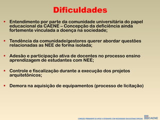 Dificuldades
 Entendimento por parte da comunidade universitária do papel
educacional da CAENE – Concepção da deficiência ainda
fortemente vinculada a doença na sociedade;
 Tendência da comunidade/gestores querer abordar questões
relacionadas as NEE de forma isolada;
 Adesão e participação ativa de docentes no processo ensino
aprendizagem de estudantes com NEE;
 Controle e fiscalização durante a execução dos projetos
arquitetônicos;
 Demora na aquisição de equipamentos (processo de licitação)
 