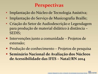 Perspectivas
• Implantação do Núcleo de Tecnologia Assistiva;
• Implantação do Serviço de Musicografia Braille;
• Criação do Setor de Audiodescrição e Legendagem
para produção de material didático à distância –
SEDIS;
 Intervenções junto a comunidade – Projetos de
extensão;
 Produção de conhecimento – Projetos de pesquisa
 Seminário Nacional de Avaliação dos Núcleos
de Acessibilidade das IFES – Natal/RN 2014
 