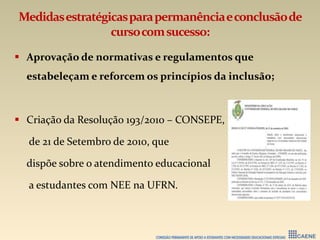Medidasestratégicasparapermanênciaeconclusãode
cursocomsucesso:
 Aprovação de normativas e regulamentos que
estabeleçam e reforcem os princípios da inclusão;
 Criação da Resolução 193/2010 – CONSEPE,
de 21 de Setembro de 2010, que
dispõe sobre o atendimento educacional
a estudantes com NEE na UFRN.
 