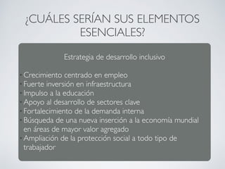 ¿CUÁLES SERÍAN SUS ELEMENTOS 
ESENCIALES? 
Estrategia de desarrollo inclusivo 
•Crecimiento centrado en empleo 
• Fuerte inversión en infraestructura 
• Impulso a la educación 
•Apoyo al desarrollo de sectores clave 
• Fortalecimiento de la demanda interna 
• Búsqueda de una nueva inserción a la economía mundial 
en áreas de mayor valor agregado 
•Ampliación de la protección social a todo tipo de 
trabajador 
 