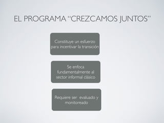 EL PROGRAMA “CREZCAMOS JUNTOS” 
Constituye un esfuerzo 
para incentivar la transición 
Se enfoca 
fundamentalmente al 
sector informal clásico 
Requiere ser evaluado y 
monitoreado 
 