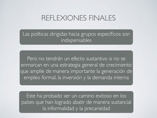 REFLEXIONES FINALES 
Las políticas dirigidas hacia grupos específicos son 
indispensables 
Pero no tendrán un efecto sustantivo si no se 
enmarcan en una estrategia general de crecimiento 
que amplíe de manera importante la generación de 
empleo formal, la inversión y la demanda interna 
Este ha probado ser un camino exitoso en los 
países que han logrado abatir de manera sustancial 
la informalidad y la precariedad 
 