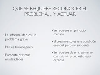 QUE SE REQUIERE RECONOCER EL 
PROBLEMA… Y ACTUAR 
• La informalidad es un 
problema grave 
• No es homogéneo 
• Presenta distintas 
modalidades 
• Se requiere en principio 
medirlo 
• El crecimiento es una condición 
esencial, pero no suficiente 
• Se requiere de un crecimiento 
con inclusión y una estrategia 
explícita 
 