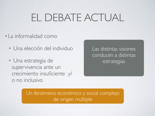 EL DEBATE ACTUAL 
• La informalidad como 
• Una elección del individuo 
• Una estrategia de 
supervivencia ante un 
crecimiento insuficiente y/ 
o no inclusivo 
Las distintas visiones 
conducen a distintas 
estrategias 
Un fenómeno económico y social complejo 
de origen múltiple 
 