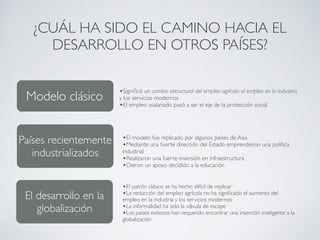 ¿CUÁL HA SIDO EL CAMINO HACIA EL 
DESARROLLO EN OTROS PAÍSES? 
Modelo clásico 
Países recientemente 
industrializados 
Alinear la estrategia de desarrollo 
•Significó un cambio estructural del empleo agrícola al empleo en la industria 
y los servicios modernos 
•El empleo asalariado pasó a ser el eje de la protección social 
•El modelo fue replicado por algunos países de Asia 
•Mediante una fuerte dirección del Estado emprendieron una política 
industrial 
•Realizaron una fuerte inversión en infraestructura 
•Dieron un apoyo decidido a la educación 
•El patrón clásico se ha hecho difícil de replicar 
•La reducción del empleo agrícola no ha significado el aumento del 
empleo en la industria y los servicios modernos 
•La informalidad ha sido la válvula de escape 
•Los países exitosos han requerido encontrar una inserción inteligente a la 
globalización 
El desarrollo en la 
globalización 
 