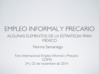 EMPLEO INFORMAL Y PRECARIO 
ALGUNAS ELEMENTOS DE LA ESTRATEGIA PARA 
MÉXICO 
Norma Samaniego 
Foro Internacional Empleo Informal y Precario 
CDMX 
24 y 25 de noviembre de 2014 
 