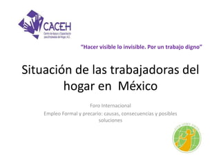 “Hacer visible lo invisible. Por un trabajo digno” 
Situación de las trabajadoras del 
hogar en México 
Foro Internacional 
Empleo Formal y precario: causas, consecuencias y posibles 
soluciones 
 