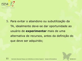 5. Para evitar o abandono ou subutilização da
TA, idealmente deve-se dar oportunidade ao
usuário de experimentar mais de uma
alternativa de recursos, antes da definição do
que deve ser adquirido;
28/08/201311 Seminário Nacional Pessoa com Deficiência no Ensino Superior - Acesso & Permanência
 