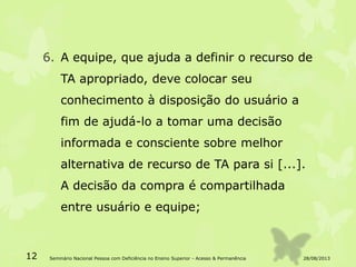 6. A equipe, que ajuda a definir o recurso de
TA apropriado, deve colocar seu
conhecimento à disposição do usuário a
fim de ajudá-lo a tomar uma decisão
informada e consciente sobre melhor
alternativa de recurso de TA para si [...].
A decisão da compra é compartilhada
entre usuário e equipe;
28/08/201312 Seminário Nacional Pessoa com Deficiência no Ensino Superior - Acesso & Permanência
 