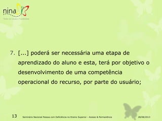 7. [...] poderá ser necessária uma etapa de
aprendizado do aluno e esta, terá por objetivo o
desenvolvimento de uma competência
operacional do recurso, por parte do usuário;
28/08/201313 Seminário Nacional Pessoa com Deficiência no Ensino Superior - Acesso & Permanência
 