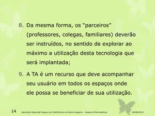8. Da mesma forma, os “parceiros”
(professores, colegas, familiares) deverão
ser instruídos, no sentido de explorar ao
máximo a utilização desta tecnologia que
será implantada;
9. A TA é um recurso que deve acompanhar
seu usuário em todos os espaços onde
ele possa se beneficiar de sua utilização.
28/08/201314 Seminário Nacional Pessoa com Deficiência no Ensino Superior - Acesso & Permanência
 