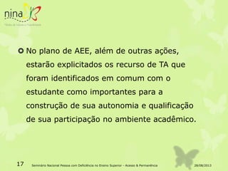  No plano de AEE, além de outras ações,
estarão explicitados os recurso de TA que
foram identificados em comum com o
estudante como importantes para a
construção de sua autonomia e qualificação
de sua participação no ambiente acadêmico.
28/08/201317 Seminário Nacional Pessoa com Deficiência no Ensino Superior - Acesso & Permanência
 