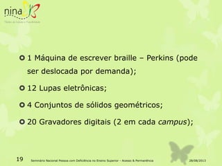  1 Máquina de escrever braille – Perkins (pode
ser deslocada por demanda);
 12 Lupas eletrônicas;
 4 Conjuntos de sólidos geométricos;
 20 Gravadores digitais (2 em cada campus);
28/08/201319 Seminário Nacional Pessoa com Deficiência no Ensino Superior - Acesso & Permanência
 
