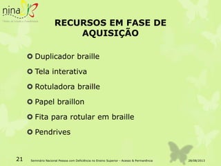 RECURSOS EM FASE DE
AQUISIÇÃO
 Duplicador braille
 Tela interativa
 Rotuladora braille
 Papel braillon
 Fita para rotular em braille
 Pendrives
28/08/201321 Seminário Nacional Pessoa com Deficiência no Ensino Superior - Acesso & Permanência
 