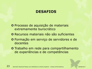DESAFIOS
 Processo de aquisição de materiais
extremamente burocrático
 Recursos materiais não são suficientes
 Formação em serviço de servidores e de
docentes
 Trabalho em rede para compartilhamento
de experiências e de competências
28/08/2013Seminário Nacional Pessoa com Deficiência no Ensino Superior - Acesso & Permanência23
 