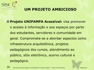UM PROJETO AMBICIOSO
 Projeto UNIPAMPA Acessível: visa promover
o acesso à informação e aos espaços por parte
dos estudantes, servidores e comunidade em
geral. Compromete-se a abordar aspectos como
infraestrutura arquitetônica, projetos
pedagógicos dos cursos, atendimento ao
público, sítio eletrônico, acervo cultural e
pedagógico.
28/08/201326 Seminário Nacional Pessoa com Deficiência no Ensino Superior - Acesso & Permanência
 