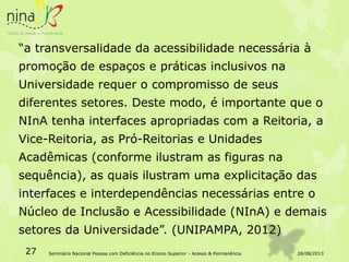 “a transversalidade da acessibilidade necessária à
promoção de espaços e práticas inclusivos na
Universidade requer o compromisso de seus
diferentes setores. Deste modo, é importante que o
NInA tenha interfaces apropriadas com a Reitoria, a
Vice-Reitoria, as Pró-Reitorias e Unidades
Acadêmicas (conforme ilustram as figuras na
sequência), as quais ilustram uma explicitação das
interfaces e interdependências necessárias entre o
Núcleo de Inclusão e Acessibilidade (NInA) e demais
setores da Universidade”. (UNIPAMPA, 2012)
28/08/201327 Seminário Nacional Pessoa com Deficiência no Ensino Superior - Acesso & Permanência
 