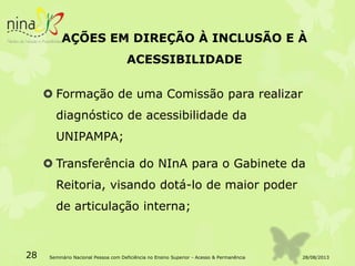 AÇÕES EM DIREÇÃO À INCLUSÃO E À
ACESSIBILIDADE
 Formação de uma Comissão para realizar
diagnóstico de acessibilidade da
UNIPAMPA;
 Transferência do NInA para o Gabinete da
Reitoria, visando dotá-lo de maior poder
de articulação interna;
28/08/201328 Seminário Nacional Pessoa com Deficiência no Ensino Superior - Acesso & Permanência
 