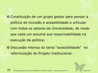  Constituição de um grupo gestor para pensar a
política de inclusão e acessibilidade e articular
com todos os setores da Universidade, de modo
que cada um assuma sua responsabilidade na
execução da política;
 Discussão intensa do tema “acessibilidade” na
reformulação do Projeto Institucional.
28/08/201329 Seminário Nacional Pessoa com Deficiência no Ensino Superior - Acesso & Permanência
 