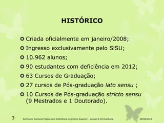 HISTÓRICO
 Criada oficialmente em janeiro/2008;
 Ingresso exclusivamente pelo SiSU;
 10.962 alunos;
 90 estudantes com deficiência em 2012;
 63 Cursos de Graduação;
 27 cursos de Pós-graduação lato sensu ;
 10 Cursos de Pós-graduação stricto sensu
(9 Mestrados e 1 Doutorado).
28/08/20133 Seminário Nacional Pessoa com Deficiência no Ensino Superior - Acesso & Permanência
 