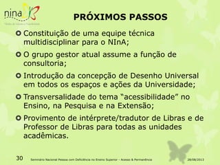 PRÓXIMOS PASSOS
 Constituição de uma equipe técnica
multidisciplinar para o NInA;
 O grupo gestor atual assume a função de
consultoria;
 Introdução da concepção de Desenho Universal
em todos os espaços e ações da Universidade;
 Transversalidade do tema “acessibilidade” no
Ensino, na Pesquisa e na Extensão;
 Provimento de intérprete/tradutor de Libras e de
Professor de Libras para todas as unidades
acadêmicas.
28/08/201330 Seminário Nacional Pessoa com Deficiência no Ensino Superior - Acesso & Permanência
 