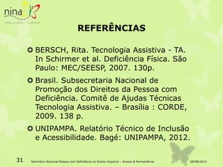 REFERÊNCIAS
 BERSCH, Rita. Tecnologia Assistiva - TA.
In Schirmer et al. Deficiência Física. São
Paulo: MEC/SEESP, 2007. 130p.
 Brasil. Subsecretaria Nacional de
Promoção dos Direitos da Pessoa com
Deficiência. Comitê de Ajudas Técnicas
Tecnologia Assistiva. – Brasília : CORDE,
2009. 138 p.
 UNIPAMPA. Relatório Técnico de Inclusão
e Acessibilidade. Bagé: UNIPAMPA, 2012.
28/08/201331 Seminário Nacional Pessoa com Deficiência no Ensino Superior - Acesso & Permanência
 