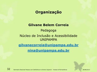 Organização
Gilvane Belem Correia
Pedagoga
Núcleo de Inclusão e Acessibilidade
UNIPAMPA
gilvanecorreia@unipampa.edu.br
nina@unipampa.edu.br
28/08/201332 Seminário Nacional Pessoa com Deficiência no Ensino Superior - Acesso & Permanência
 