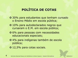 POLÍTICA DE COTAS
 30% para estudantes que tenham cursado
o Ensino Médio em escola pública;
 10% para autodeclarados negros que
cursaram o E.M. em escola pública;
 6% para pessoas com necessidades
educacionais especiais;
 4% para indígenas também de escola
pública;
 12,5% para cotas sociais.
28/08/20134 Seminário Nacional Pessoa com Deficiência no Ensino Superior - Acesso & Permanência
 