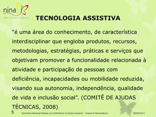 TECNOLOGIA ASSISTIVA
“é uma área do conhecimento, de característica
interdisciplinar que engloba produtos, recursos,
metodologias, estratégias, práticas e serviços que
objetivam promover a funcionalidade relacionada à
atividade e participação de pessoas com
deficiência, incapacidades ou mobilidade reduzida,
visando sua autonomia, independência, qualidade
de vida e inclusão social”. (COMITÊ DE AJUDAS
TÉCNICAS, 2008)
28/08/20135 Seminário Nacional Pessoa com Deficiência no Ensino Superior - Acesso & Permanência
 