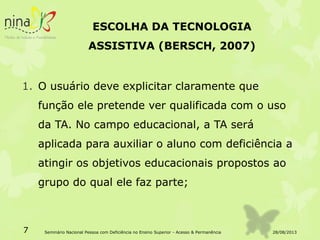 ESCOLHA DA TECNOLOGIA
ASSISTIVA (BERSCH, 2007)
1. O usuário deve explicitar claramente que
função ele pretende ver qualificada com o uso
da TA. No campo educacional, a TA será
aplicada para auxiliar o aluno com deficiência a
atingir os objetivos educacionais propostos ao
grupo do qual ele faz parte;
28/08/20137 Seminário Nacional Pessoa com Deficiência no Ensino Superior - Acesso & Permanência
 