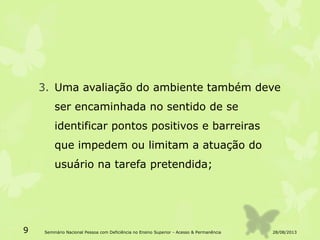 3. Uma avaliação do ambiente também deve
ser encaminhada no sentido de se
identificar pontos positivos e barreiras
que impedem ou limitam a atuação do
usuário na tarefa pretendida;
28/08/20139 Seminário Nacional Pessoa com Deficiência no Ensino Superior - Acesso & Permanência
 